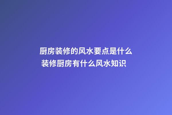 厨房装修的风水要点是什么 装修厨房有什么风水知识